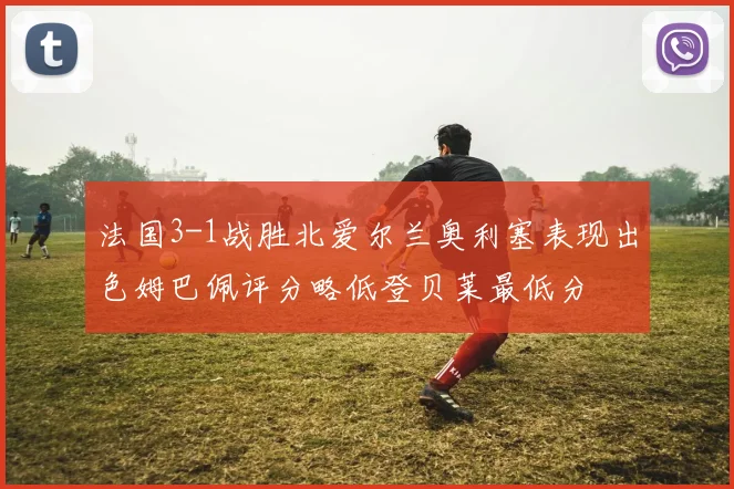 法国3-1战胜北爱尔兰奥利塞表现出色姆巴佩评分略低登贝莱最低分