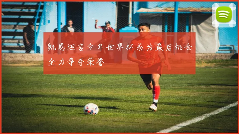 凯恩坦言今年世界杯或为最后机会全力争夺荣誉