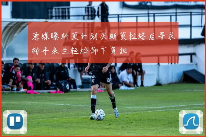 意媒曝科莫计划买断莫拉塔后寻求转手米兰轻松卸下负担