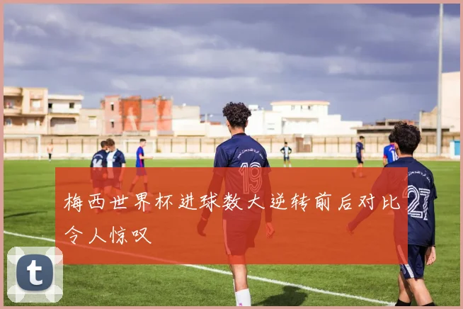 梅西世界杯进球数大逆转前后对比令人惊叹