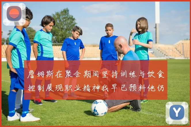 詹姆斯在聚会期间坚持训练与饮食控制展现职业精神我早已预料他仍将出战