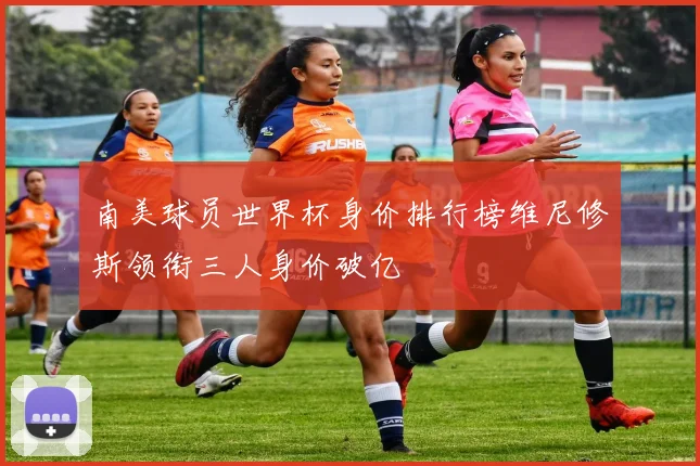 南美球员世界杯身价排行榜维尼修斯领衔三人身价破亿