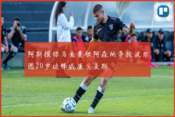 阿斯报称马竞曼联阿森纳争抢波尔图20岁边锋威廉戈麦斯