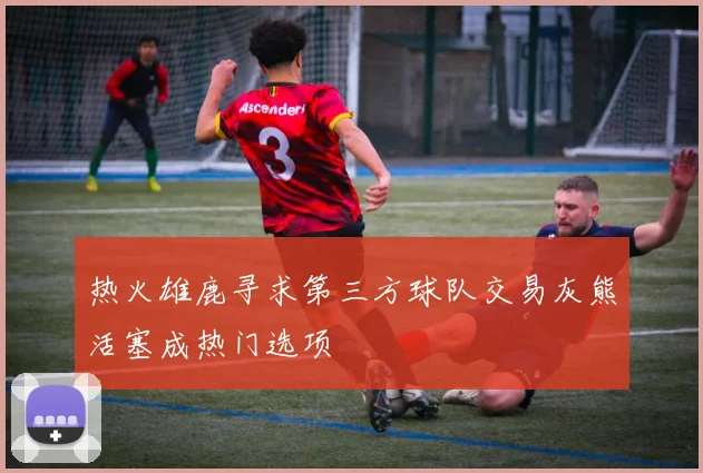 热火雄鹿寻求第三方球队交易灰熊活塞成热门选项