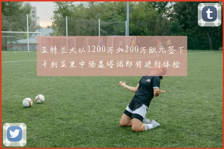 亚特兰大以1200万加200万欧元签下卡利亚里中场盖塔诺即将进行体检