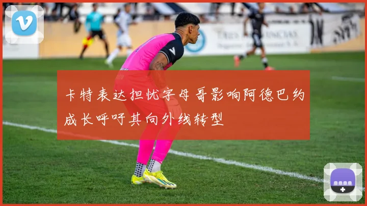 卡特表达担忧字母哥影响阿德巴约成长呼吁其向外线转型