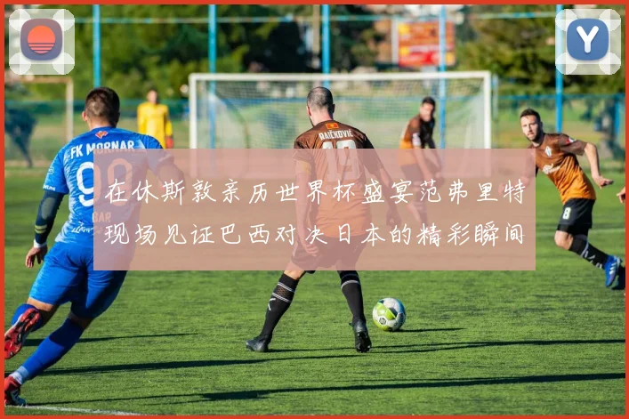 在休斯敦亲历世界杯盛宴范弗里特现场见证巴西对决日本的精彩瞬间