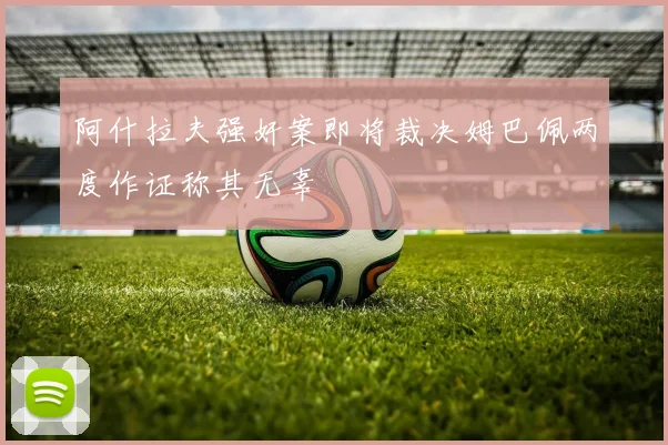 阿什拉夫强奸案即将裁决姆巴佩两度作证称其无辜