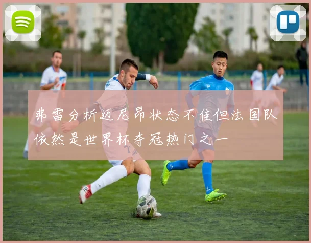 弗雷分析迈尼昂状态不佳但法国队依然是世界杯夺冠热门之一