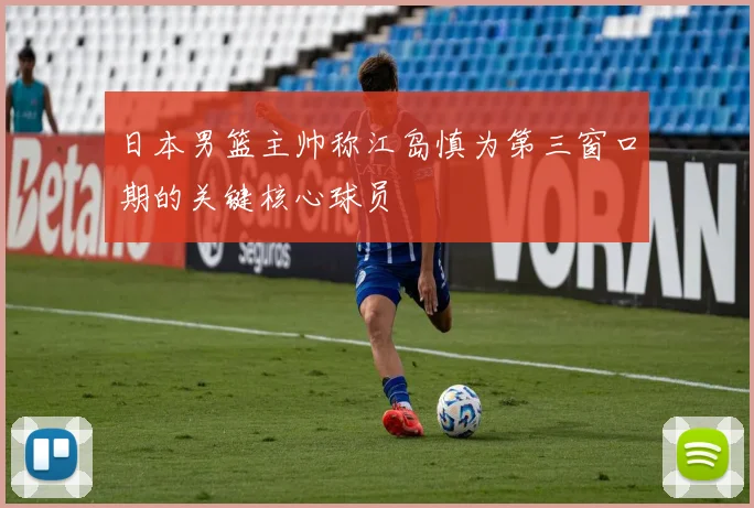日本男篮主帅称江岛慎为第三窗口期的关键核心球员