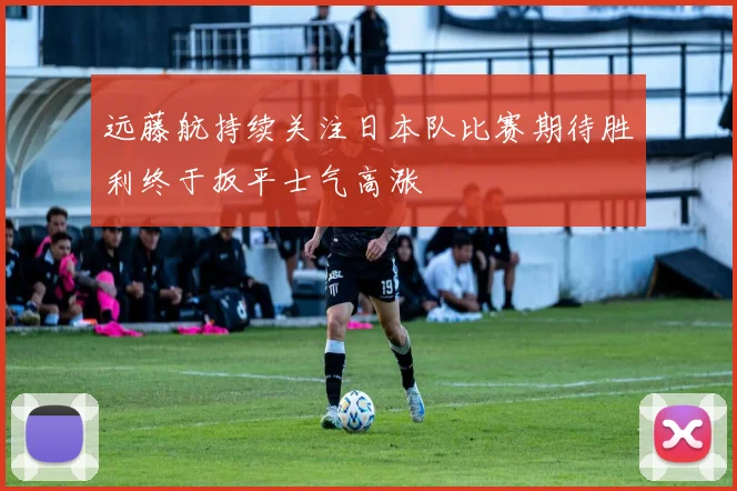 远藤航持续关注日本队比赛期待胜利终于扳平士气高涨