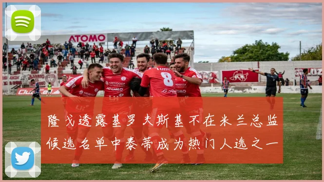 隆戈透露基罗夫斯基不在米兰总监候选名单中泰蒂成为热门人选之一