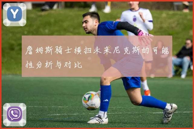 詹姆斯骑士横扫未来尼克斯的可能性分析与对比