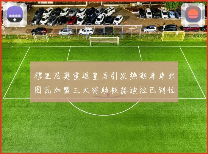 穆里尼奥重返皇马引发热潮库库尔图瓦加盟三大将助教赫迪拉已到位