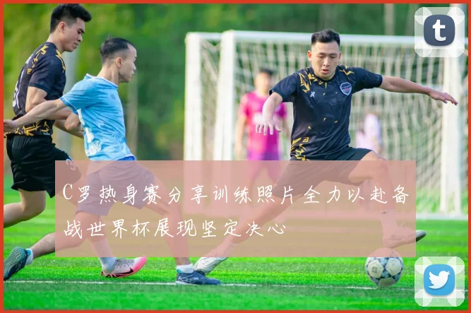 C罗热身赛分享训练照片全力以赴备战世界杯展现坚定决心