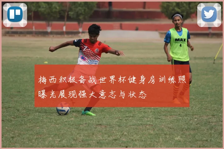 梅西积极备战世界杯健身房训练照曝光展现强大意志与状态