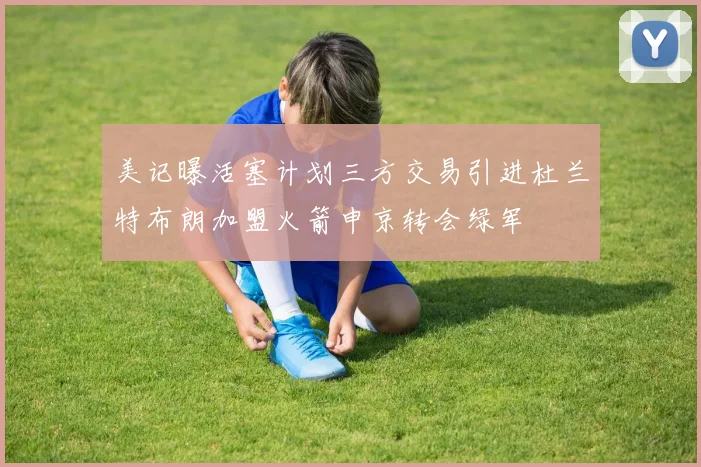 美记曝活塞计划三方交易引进杜兰特布朗加盟火箭申京转会绿军