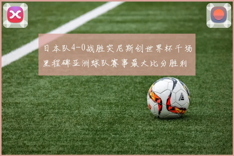 日本队4-0战胜突尼斯创世界杯千场里程碑亚洲球队赛事最大比分胜利